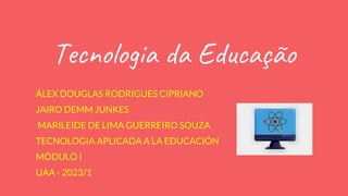 Tecnologia da Educação
ÁLEX DOUGLAS RODRIGUES CIPRIANO
JAIRO DEMM JUNKES
MARILEIDE DE LIMA GUERREIRO SOUZA
TECNOLOGIA APLICADA A LA EDUCACIÓN
MÓDULO I
UAA - 2023/1
 