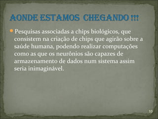 Pesquisas associadas a chips biológicos, que
 consistem na criação de chips que agirão sobre a
 saúde humana, podendo realizar computações
 como as que os neurônios são capazes de
 armazenamento de dados num sistema assim
 seria inimaginável.




                                                    10
 