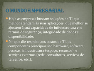 Hoje as empresas buscam soluções de TI que
 melhor atendam às suas aplicações, que melhor se
 ajustem à sua capacidade de infraestrutura em
 termos de segurança, integridade de dados e
 disponibilidade.
No que diz respeito aos custos de TI, os
 componentes principais são hardware, software,
 pessoas, infraestrutura (espaço, recursos), e
 serviços externos (rede, consultores, serviços de
 terceiros, etc.).
                                                     11
 