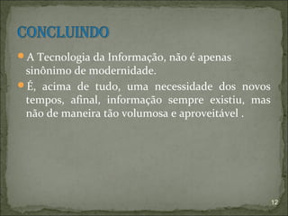 A Tecnologia da Informação, não é apenas
 sinônimo de modernidade.
É, acima de tudo, uma necessidade dos novos
 tempos, afinal, informação sempre existiu, mas
 não de maneira tão volumosa e aproveitável .




                                                  12
 