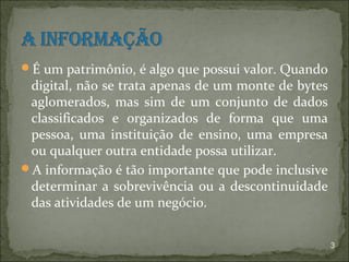 É um patrimônio, é algo que possui valor. Quando
 digital, não se trata apenas de um monte de bytes
 aglomerados, mas sim de um conjunto de dados
 classificados e organizados de forma que uma
 pessoa, uma instituição de ensino, uma empresa
 ou qualquer outra entidade possa utilizar.
A informação é tão importante que pode inclusive
 determinar a sobrevivência ou a descontinuidade
 das atividades de um negócio.


                                                     3
 