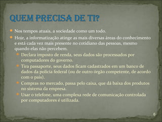  Nos tempos atuais, a sociedade como um todo.
 Hoje, a informatização atinge as mais diversas áreas do conhecimento
  e está cada vez mais presente no cotidiano das pessoas, mesmo
  quando elas não percebem.
    Declara imposto de renda, seus dados são processados por
      computadores do governo.
    Tira passaporte, seus dados ficam cadastrados em um banco de
      dados da polícia federal (ou de outro órgão competente, de acordo
      com o país).
    Compras no mercado, passa pelo caixa, que dá baixa dos produtos
      no sistema da empresa.
    Usar o telefone, uma complexa rede de comunicação controlada
      por computadores é utilizada.


                                                                          6
 
