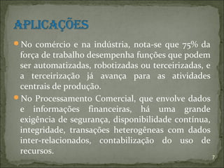 No comércio e na indústria, nota-se que 75% da
 força de trabalho desempenha funções que podem
 ser automatizadas, robotizadas ou terceirizadas, e
 a terceirização já avança para as atividades
 centrais de produção.
No Processamento Comercial, que envolve dados
 e informações financeiras, há uma grande
 exigência de segurança, disponibilidade contínua,
 integridade, transações heterogêneas com dados
 inter-relacionados, contabilização do uso de
 recursos.
                                                      7
 