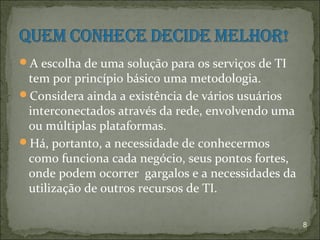 A escolha de uma solução para os serviços de TI
 tem por princípio básico uma metodologia.
Considera ainda a existência de vários usuários
 interconectados através da rede, envolvendo uma
 ou múltiplas plataformas.
Há, portanto, a necessidade de conhecermos
 como funciona cada negócio, seus pontos fortes,
 onde podem ocorrer gargalos e a necessidades da
 utilização de outros recursos de TI.

                                                   8
 