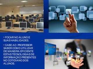 • FOCAR NO ALUNO E
SUAS HABILIDADES.
• CABE AO PROFESSOR
SABER COMO UTILIZAR
DE MANEIRA EFICIENTE
ESTAS TECNOLOGIAS DE
INFORMAÇÃO PRESENTES
NO COTIDIANO DOS
ALUNOS.

 