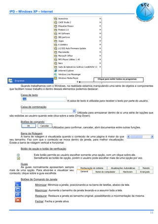 IPD – Windows XP – Internet
11
Quando trabalhamos com o Windows, na realidade estamos manipulando uma série de objetos e componentes
que facilitam nosso trabalho e dentro desses elementos podemos destacar:
Caixa de texto
A caixa de texto é utilizada para receber o texto por parte do usuário.
Caixa de combinação
Utilizada para armazenar dentro de si uma série de opções que
são exibidas ao usuário quando este clica sobre a seta (Drop Down).
Botões de comando
Utilizados para confirmar, cancelar, abrir documentos entre outras funções.
Barra de Rolagem
A barra de rolagem é visualizada quando o conteúdo de uma página é maior do que
seu tamanho. Faz com que o conteúdo se mova dentro da janela, para melhor visualização.
Existe a barra de rolagem vertical e horizontal.
Botão de opção e botão de verificação
Este botão permite ao usuário escolher somente uma opção, com um clique sobre ele.
Semelhante ao botão de opção, porém o usuário pode escolher mais de uma opção por vez.
Guias
As guias normalmente apresentam sempre
mais de uma opção. Para ativá-las e visualizar seu
conteúdo, clique sobre a guia escolhida.
Botões de Comando da Janela
Minimizar: Minimiza a janela, posicionando-a na barra de tarefas, abaixo da tela.
Maximizar: Aumenta o tamanho da janela levando-a a assumir toda a tela.
Restaurar: Restaura a janela ao tamanho original, possibilitando a movimentação da mesma.
Fechar: Fecha a janela ativa.
Clique para exibir todos os programas
 