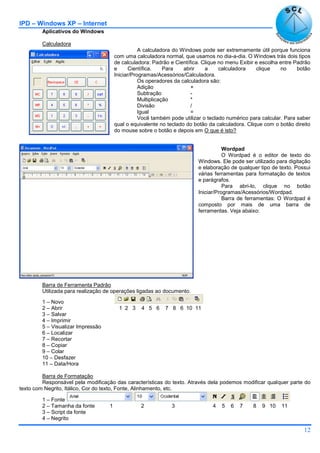 IPD – Windows XP – Internet
12
Aplicativos do Windows
Calculadora
A calculadora do Windows pode ser extremamente útil porque funciona
com uma calculadora normal, que usamos no dia-a-dia. O Windows trás dois tipos
de calculadora: Padrão e Científica. Clique no menu Exibir e escolha entre Padrão
e Científica. Para abrir a calculadora clique no botão
Iniciar/Programas/Acessórios/Calculadora.
Os operadores da calculadora são:
Adição +
Subtração -
Multiplicação *
Divisão /
Igual =
Você também pode utilizar o teclado numérico para calcular. Para saber
qual o equivalente no teclado do botão da calculadora. Clique com o botão direito
do mouse sobre o botão e depois em O que é isto?
Wordpad
O Wordpad é o editor de texto do
Windows. Ele pode ser utilizado para digitação
e elaboração de qualquer tipo de texto. Possui
várias ferramentas para formatação de textos
e parágrafos.
Para abri-lo, clique no botão
Iniciar/Programas/Acessórios/Wordpad.
Barra de ferramentas: O Wordpad é
composto por mais de uma barra de
ferramentas. Veja abaixo:
Barra de Ferramenta Padrão
Utilizada para realização de operações ligadas ao documento.
1 – Novo
2 – Abrir 1 2 3 4 5 6 7 8 6 10 11
3 – Salvar
4 – Imprimir
5 – Visualizar Impressão
6 – Localizar
7 – Recortar
8 – Copiar
9 – Colar
10 – Desfazer
11 – Data/Hora
Barra de Formatação
Responsável pela modificação das características do texto. Através dela podemos modificar qualquer parte do
texto com Negrito, Itálico, Cor do texto, Fonte, Alinhamento, etc.
1 – Fonte
2 – Tamanha da fonte 1 2 3 4 5 6 7 8 9 10 11
3 – Script da fonte
4 – Negrito
 