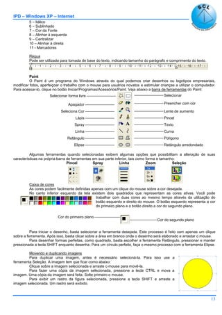 IPD – Windows XP – Internet
13
5 – Itálico
6 – Sublinhado
7 – Cor da Fonte
8 – Alinhar à esquerda
9 – Centralizar
10 – Alinhar à direita
11 - Marcadores
Régua
Pode ser utilizada para tomada de base do texto, indicando tamanho do parágrafo e comprimento do texto.
Paint
O Paint é um programa do Windows através do qual podemos criar desenhos ou logotipos empresariais,
modificar fotos, aperfeiçoar o trabalho com o mouse para usuários novatos e estimular crianças a utilizar o computador.
Para acessar-lo, clique no botão Iniciar/Programas/Acessórios/Paint. Veja abaixo a barra de ferramentas do Paint:
Algumas ferramentas quando selecionadas exibem algumas opções que possibilitam a alteração de suas
características na própria barra de ferramentas em sua parte inferior, tais como forma e tamanho:
Pincel Spray Linha Zoom Seleção
Caixa de cores
As cores podem facilmente definidas apenas com um clique do mouse sobre a cor desejada.
No canto inferior esquerdo da tela existem dois quadrados que representam as cores ativas. Você pode
trabalhar com duas cores ao mesmo tempo através da utilização do
botão esquerdo e direito do mouse. O botão esquerdo representa a cor
do primeiro plano e o botão direito a cor do segundo plano.
Para iniciar o desenho, basta selecionar a ferramenta desejada. Este processo é feito com apenas um clique
sobre a ferramenta. Após isso, basta clicar sobre a área em branco onde o desenho será elaborado e arrastar o mouse.
Para desenhar formas perfeitas, como quadrado, basta escolher a ferramenta Retângulo, pressionar e manter
pressionada a tecla SHIFT enquanto desenha. Para um círculo perfeito, faça o mesmo processo com a ferramenta Elipse.
Movendo e duplicando imagens
Para duplicar uma imagem, antes é necessário selecioná-la. Para isso use a
ferramenta Seleção. A imagem tem que ficar como abaixo:
Clique sobre a imagem selecionada e arraste o mouse para movê-la.
Para fazer uma cópia da imagem selecionada, pressione a tecla CTRL e mova a
imagem. Uma cópia da imagem será feita. Solte primeiro o mouse.
Para exibir um rastro da figura selecionada, pressione a tecla SHIFT e arraste a
imagem selecionada. Um rastro será exibido.
Retângulo arredondado
Selecionar
Preencher com cor
Lente de aumento
Pincel
Texto
Curva
Polígono
Selecionar forma livre
Apagador
Seleciona Cor
Lápis
Spray
Linha
Retângulo
Elipse
Cor do segundo plano
Cor do primeiro plano
 