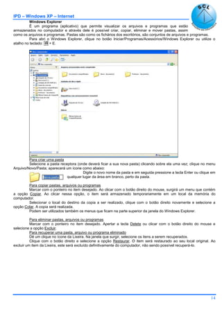 IPD – Windows XP – Internet
14
Windows Explorer
É um programa (aplicativo) que permite visualizar os arquivos e programas que estão
armazenados no computador e através dele é possível criar, copiar, eliminar e mover pastas, assim
como os arquivos e programas. Pastas são como os fichários dos escritórios, são conjuntos de arquivos e programas.
Para abri o Windows Explorer, clique no botão Iniciar/Programas/Acessórios/Windows Explorer ou utilize o
atalho no teclado:  + E.
Para criar uma pasta
Selecione a pasta receptora (onde deverá ficar a sua nova pasta) clicando sobre ela uma vez; clique no menu
Arquivo/Novo/Pasta; aparecerá um ícone como abaixo:
Digite o novo nome da pasta e em seguida pressione a tecla Enter ou clique em
qualquer lugar da área em branco, perto da pasta.
Para copiar pastas, arquivos ou programas
Marcar com o ponteiro no item desejado. Ao clicar com o botão direito do mouse, surgirá um menu que contém
a opção Copiar. Ao clicar nessa opção, o item será armazenado temporariamente em um local da memória do
computador.
Selecionar o local do destino da copia a ser realizado, clique com o botão direito novamente e selecione a
opção Colar. A copia será realizada.
Podem ser utilizados também os menus que ficam na parte superior da janela do Windows Explorer.
Para eliminar pastas, arquivos ou programas
Marcar com o ponteiro no item desejado. Apertar a tecla Delete ou clicar com o botão direito do mouse e
selecione a opção Excluir.
Para recuperar uma pasta, arquivo ou programa eliminado
Dê um clique no ícone da Lixeira. Na janela que surgir, selecione os itens a serem recuperados.
Clique com o botão direito e selecione a opção Restaurar. O item será restaurado ao seu local original. Ao
excluir um item da Lixeira, este será excluído definitivamente do computador, não sendo possível recuperá-lo.
 