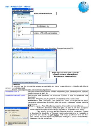 IPD – Windows XP – Internet
17
Para bater papo, basta um clique duplo sobre o nome do contato. A caixa abaixo se abrirá:
Downloads
O processo que faz a copia dos arquivos armazenados em outros locais utilizando a conexão pela Internet
damos o nome de download.
Existem sites especializados em downloads. Veja abaixo:
www.baixaki.com.br Site para downloads de arquivos variados: Programas, jogos, papel de parede, proteção
de tela, arquivos de texto, etc.
www.superdownloads.com.br Basicamente para downloads de programas. Existem 3 tipos de programas para
downloads:
Freeware – Programa gratuito, podendo ser copiado quantas vezes quiser;
Shareware ou Trial – Programa com apenas uma prévia ou um período de tempo
(geralmente um mês) para verificação. Após este tempo é necessário comprar a licença
do programa;
Softwares pagos – Para utilização do programa, é necessário comprar a licença.
Ao fazer o download, você pode optar por gravá-lo em disco ou apenas
abri-lo para visualização. Quando se opta por gravá-lo, se abrirá a caixa abaixo:
Caso seja um programa, escolha Executar para fazer o download. Quando
o download for concluído, o Windows iniciará automaticamente a instalação do
programa. Caso escolha a opção Salvar, você deverá escolher um local em disco
para salvar o arquivo e depois executá-lo para instalação. A opção Cancelar fecha a
caixa sem executar o download.
Nome do usuário on-line
Contatos on-line
Contatos off-line (desconectados)
Digite aqui sua mensagem. Após ter
digitado, clique no botão enviar ou
simplesmente pressione Enter.
 