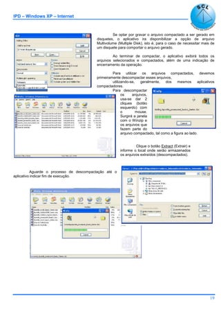 IPD – Windows XP – Internet
19
Se optar por gravar o arquivo compactado a ser gerado em
disquetes, o aplicativo ira disponibilizar a opção de arquivo
Multivolume (Multiple Disk), isto é, para o caso de necessitar mais de
um disquete para comportar o arquivo gerado.
Ao terminar de compactar, o aplicativo exibirá todos os
arquivos selecionados e compactados, além de uma indicação de
encerramento da operação.
Para utilizar os arquivos compactados, devemos
primeiramente descompactar esses arquivos,
utilizando-se, geralmente, dos mesmos aplicativos
compactadores.
Para descompactar
os arquivos,
usa-se dar 2
cliques (botão
esquerdo) com
o mouse.
Surgirá a janela
com o Winzip e
os arquivos que
fazem parte do
arquivo compactado, tal como a figura ao lado.
Clique o botão Extract (Extrair) e
informe o local onde serão armazenados
os arquivos extraídos (descompactados).
Aguarde o processo de descompactação até o
aplicativo indicar fim de execução.
 