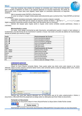 Word
23
Uma das maneiras mais simples de conhecer os comandos que o Word tem para oferecer
para o usuário é digitando um texto e, em seguida aplicando os recursos disponíveis. Na janela do
Documento, onde o nosso texto será digitado, basta digitar os caracteres observando os seguintes
detalhes:
Não é necessário teclar ENTER no final da linha;
O cursor ao atingir a margem direita passa automaticamente para a próxima linha. Tecle ENTER ao terminar
um parágrafo.
Para digitar caracteres acentuados, digite primeiro o acento e depois o caracter.
Pressiona a tecla Shift para ter acesso ao segundo caracter da tecla (~ ! @ # & % ^ * __ + < > ( ) ? ), e para
digitar caracteres maiúsculos quando a tecla Caps Lock não estiver ativa no momento.
Sempre dar espaço após virgula, ponto e virgula, entre outros símbolos (exceto parênteses, chaves e
colchetes).
Movimentando o cursor
Às vezes, você deseja movimentar-se pelo documento, principalmente quando o mesmo é bem extenso, é
fundamental, uma das formas de se movimentar é usando o mouse, mas existe uma série de atalhos de movimentação
através do teclado que veremos a seguir:
Tecla Posicionamento do Cursor
Ctrl +  Inicio da próxima palavra
Ctrl +  Inicio da palavra anterior
Ctrl +  Inicio do próximo parágrafo
Ctrl +  Inicio do parágrafo anterior
PgUp Tela para cima
PgDn Tela para baixo
Tecla Posicionamento do Cursor
Ctrl + PgUp Primeira linha da tela
Ctrl + PgUp Última linha da tela
Home Inicio da linha da tela
End Fim do documento
Ctrl + Home Inicio do documento
Ctrl + End Fim do documento
F5 Ativa a caixa de dialogo Ir Para
COMANDOS BÁSICOS
Salvando um Documento
Clique no menu Arquivo comando Salvar. Caso queira salvar seu texto como outro arquivo e de nome
diferente, clique no menu Arquivo comando Salvar Como, este comando abrirá a caixa de dialogo salvar como, mesmo
que o seu documento já esteja salvo.
Sempre que você fizer alguma alteração em um documento que já foi salvo anteriormente e fechar o
documento, o Microsoft Word lhe perguntará se deseja salvar as alterações que foram feitas no documento.
Fechando um Documento
Para fechar um documento clique no menu Arquivo/Fechar ou clique sobre o botão Fechar Janela.
Será fechado somente o documento atual deixando o Microsoft Word livre para iniciar um novo documento.
Fechar Janela
 