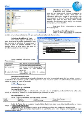 Word
24
Abrindo um Documento
O Microsoft Word também
pode abrir um documento já existente no sistema, ou
seja, criado por outro usuário. Para abrir um
documento posicione o mouse no item Arquivo (que
esta localizado na Barra de Menus, abaixo da Barra de
Títulos) logo após ter dado esse ultimo avento
aparecera um menu com varias opções com o mouse
(sempre) clique na opção Abrir.
Logo após de um clique duplo no arquivo
desejado e pronto.
Iniciando um Novo Documento
Clique no menu Arquivo/Novo ou você pode
também dar um clique no botão novo , que esta localizado na Barra de Ferramentas.
Selecionando o Bloco de Texto
Para fazer algumas alterações no
texto, às fezes é necessário seleciona-lo. Uma
das maneiras de selecionar é posicionando o
cursor a partir da palavra desejada e em
seguida segura a tecla Shift e as setas de
direção no teclado ao mesmo tempo.
Outra maneira é utilizando o mouse.
Para selecionar:
Mudando o nível de zoom
Essa é uma medida da aproximação relativa de seu texto, tome cuidado, pois não tem nada a ver com a
medida física de suas letras, quando você for imprimir seu texto. Tem a ver apenas com o tamanho que elas aparecem
na tela do monitor de vídeo de seu micro.
Botão Zoom
Formatações de Caracteres
Formatando o Texto
A formatação (alteração) do texto consiste em mudar o tipo de fonte (letra), borda e alinhamento, entre outros
modos de sintetização. Veremos os modos de formatação existentes no Word.
Mudando a Fonte do Texto
Fonte: É o tipo de letra a ser utilizada no texto. Exemplo:
Arial Courier Century Times New Roman
Impact Old Style Comic Sans Ms Verdana
Estilo da Fonte: São as variações. Negrito, Itálico, Sublinhado. Você pode utilizar os três estilos ao mesmo
tempo. Ex: Aprendendo Informática
Tamanho: Na lista ele varia entre 8 e 72, sendo necessário digitar o valor para ter um tamanho maior.
Sublinhado: É possível aplicar diferentes tipos de sublinhados, como o tipo Simples, somente palavras, duplo,
pontilhado, dentre outros.
Uma palavra Dois cliques na palavra desejada
Uma linha Um clique antes da linha desejada
Um parágrafo Dois cliques no inicio do parágrafo, ou
três cliques eu uma palavra do
parágrafo.
O documento inteiro Três cliques no inicio de qualquer
parágrafo ou CTRL+T
 