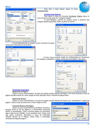Word
25
Para abrir a caixa abaixo, clique no menu
Formatar/Fonte.
Configurando Páginas
Para ativar a Caixa do Comando Configurar Página clique no
menu Arquivo e logo após em “configurar página”.
A Guia Margens, permite ao usuário mudar o tamanho das
margens laterais (esquerda, direita, superior e inferior).
A Guia Papel permite ao usuário mudar o tamanho do papel
usado para impressão do documento.
A Guia Layout permite mudar as configurações do documento
com relação a cabeçalho e rodapé, Alinhamento da página, ente outros.
Comandos Avançados
Quebrando A Página
Clique no menu Inserir/Quebra, na caixa de opções escolha Quebra de Página. Com este comando a troca de
página acontece antes de o texto chegar ao final, deixando vazio o restante da página atual.
Quebra De Coluna
Clique no menu Inserir/Quebra, na caixa de opções escolha Quebra de Coluna que, semelhante a “quebra de
página”, força a troca de coluna sem o texto chegar ao final.
Inserindo Número Na Página
Clique no menu Inserir/Números de Página. Escolha a
posição (Inicio ou fim da página) e o alinhamento (esquerda
direita ou centralizada). Caso a primeira página do documento
seja a capa do seu trabalho, ou por qualquer outro motivo você
não queira numerá-la, desmarque a caixa de verificação
“Mostrar número na 1ª Página”, deste modo, a numeração
começara da segunda página.
 