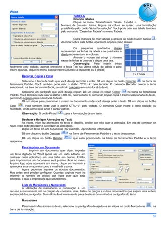 Word
26
TABELA
Criando tabelas
Clique no menu Tabela/Inserir Tabela. Escolha o
Número de colunas, linhas, largura da coluna se quiser, uma formatação
predefinida pelo botão “Auto Formatação”. Você pode criar sua tabela também
pelo comando “Desenhar Tabela” no menu Tabela.
Outra maneira de criar tabelas é através do botão Inserir Tabela .
Ao clicar sobre este botão, aparecerá opções como abaixo:
Os pequenos quadrados abaixo
representam as linhas da tabela e os quadrados à
direita representam as colunas.
Arraste o mouse até atingir o número
exato de linhas e colunas e clique uma vez.
Observação: Para inserir linhas
facilmente pelo teclado, apenas pressione a tecla Tab na última célula da tabela e para
inserir colunas, clique no menu Tabela/Inserir/Colunas (á esquerda ou à direita)
Recortar, Copiar e Colar
Selecione o bloco de texto que você deseja recortar e colar. Dê um clique no botão Recortar na barra de
ferramenta Padrão. Você também pode usar o atalho CTRL+X, pelo teclado. O comando Recortar coloca o texto
selecionado na área de transferência, permitindo colocá-lo em outro local do texto.
Selecione um parágrafo que você deseja copiar. Dê um clique no botão Copiar na barra de ferramenta
Padrão. Você também pode usar o atalho CTRL+C, pelo teclado. O comando Copiar copia o trecho selecionado do texto,
permitindo copiá-lo para outro local do texto.
Dê um clique para posicionar o cursor no documento onde você deseja colar o texto. Dê um clique no botão
Colar . Você também pode usar o atalho CTRL+V, pelo teclado. O comando Colar insere o texto copiado ou
recortado, tendo como base onde o cursor estiver.
Observação: O botão Pincel copia a formatação de um texto
Desfazer e Refazer Alterações no Texto
Às vezes, você faz alterações no texto e, depois, decide que não quer a alteração. Em vez de começar de
novo, você pode desfazer e ou refazer as alterações.
Digite um texto em um documento (por exemplo, Aprendendo Informática).
Dê um clique no botão Desfazer na Barra de Ferramentas Padrão e o texto desaparece.
Dê um clique no botão Refazer que esta posicionado na barra de ferramentas Padrão e o texto
reaparece.
Para Imprimir um Documento
Imprimir um documento quer dizer: importar
um texto digitado no Word (pode ser um texto editado em
qualquer outro aplicativo) em uma folha em branco. Então,
para imprimirmos um documento será preciso clicar no menu
Arquivo logo após aparecera um menu, clique em Imprimir e
aparecera esta uma janela como a mostrada a cima.
Agora podemos imprimir os nossos documentos,
Mas antes será preciso configurar: Quantas páginas você ira
imprimir, o número de cópias que você quer que seja
empreso, e qual a impressora que utilizaremos.
Lista de Marcadores e Numeração
A utilização de marcadores e numeração é um
recurso extremamente útil na criação de contratos, atas, listas de preços e outros documentos que exijam uma ordem
seqüencial dos parágrafos. Sua utilização é interessante para destacar determinados parágrafos do texto.
Marcadores
Para inserir Marcadores no texto, selecione os parágrafos desejados e em clique no botão Marcadores , na
barra de formatação.
 