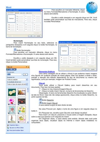Word
27
Para escolher um marcador diferente, clique
no menu Formatar/Marcadores e Numeração. A caixa
abaixa será aberta:
Escolha o estilo desejado e em seguida clique em OK. Você
também pode personalizar sua lista de marcadores. Para isso, clique
no botão Personalizar.
Numeração
Para inserir Numeração no seu texto, selecione os
parágrafos desejados e em seguida clique no botão Numeração, na
barra de formatação.
Botão Numeração.
Para escolher um marcador diferente, clique no menu
Formatar/Marcadores e Numeração. A caixa abaixa será aberta:
Escolha o estilo desejado e em seguida clique em OK.
Você também pode personalizar sua lista de numeração. Para isso,
clique no botão Personalizar.
Elementos Gráficos
Uma ótima vantagem de se utilizar o Word é que podemos inserir imagens
e/ou figuras em qualquer posição de nossa página. Elas nos ajudam a dividir o texto,
prender a atenção dos leitores dependendo do tipo de documento ou mesmo dar
significados, como por exemplo, imagem de Proibido Fumar.
Clip-art
Você pode utilizar o Clip-art Gallery para inserir desenhos em seu
documento. Para isso há duas opções:
1° - Clique no meu Arquivo/Imagem/Clip-art;
2° - Clique no botão Inserir Clip-art, na barra de ferramentas de Desenho.
Observação: A barra de ferramentas Desenho fica localizada na parte inferior
da tela do Word. Caso ela não esteja aparecendo, clique antes no botão Desenho, na
parte superior da tela.
Botão Desenho
Botão Inserir Clip-art
A barra lateral surgirá do lado direito da tela.
Na caixa Procurar por, digite o nome de uma figura e em seguida clique no
botão Ir.
Em Pesquisar em, escolha quais Clip-arts você deseja visualizar.
Para inserir um Clip-art, posicione o mouse sobre a imagem desejada, clique
sobre a seta que aparece e em seguida em Inserir.
Em Organizar clipes, a caixa abaixo será exibida. Através dela você pode
organizar seus clipes, visualizar clipes na Internet e inserir clipes instalados no
computador.
 