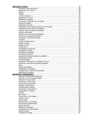 MICROSOFT EXCEL .................................................................................................................. 38
iniciando o microsoft excel............................................................................................. 38
Operando com o Excel .................................................................................................. 38
Dados............................................................................................................................. 40
Células ........................................................................................................................... 41
Linhas e colunas............................................................................................................ 42
calculando no excel ....................................................................................................... 43
Referência absoluta....................................................................................................... 44
movendo o conteúdo de uma célula.............................................................................. 44
Copiando células ........................................................................................................... 44
Autopreenchimento........................................................................................................ 44
colocando várias linhas de texto em uma célula ........................................................... 45
trabalhando com pastas de trabalho ............................................................................. 45
criando cópias da pasta de trabalho.............................................................................. 45
abrindo uma pasta ......................................................................................................... 45
criando uma nova pasta de trabalho ............................................................................. 45
fechando uma pasta de trabalho ................................................................................... 45
copiando e movendo fórmulas....................................................................................... 45
Funções ......................................................................................................................... 46
função condicional se .................................................................................................... 46
função somase............................................................................................................... 47
função cont.se................................................................................................................ 47
função procv .................................................................................................................. 48
formatação condicional.................................................................................................. 48
validação de dados........................................................................................................ 49
formatando a planilha .................................................................................................... 49
formatando números...................................................................................................... 49
aplicando formatos e efeitos na planilha ....................................................................... 49
formatando a fonte......................................................................................................... 50
autoformatação.............................................................................................................. 50
inserindo comentários em células do excel................................................................... 50
inserindo e removendo quebra de página ..................................................................... 50
listas............................................................................................................................... 51
criação de gráficos......................................................................................................... 51
Cabeçalhos e Rodapés ................................................................................................. 52
configurando e imprimindo planilhas ............................................................................. 53
definindo as margens .................................................................................................... 53
MICROSOFT POWERPOINT...................................................................................................... 55
Iniciando o Microsoft PowerPoint ................................................................................. 55
Criando uma nova apresentação................................................................................... 55
Salvando o Documento ................................................................................................. 56
Inserindo um novo slide................................................................................................. 56
Fechando o Documento ................................................................................................ 56
Abrindo o Documento .................................................................................................... 57
Configurando a página .................................................................................................. 57
Imprimindo o Documento............................................................................................... 57
Cabeçalhos e rodapés................................................................................................... 58
Clip-art ........................................................................................................................... 58
Do Arquivo ..................................................................................................................... 58
Para excluir uma imagem .............................................................................................. 58
Filmes e sons................................................................................................................. 58
Excluir slide.................................................................................................................... 59
Marcadores e numeração.............................................................................................. 59
Formatando Alinhamentos............................................................................................. 59
Plano de fundo............................................................................................................... 59
Efeitos de animação ...................................................................................................... 59
Configurando apresentação .......................................................................................... 59
Botão de ação................................................................................................................ 60
Transição de slides ....................................................................................................... 61
 
