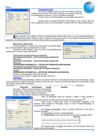 Word
31
Capitulando Letras
O recurso Capitular pode ser visto em textos de jornais,
revistas, livros e outros. Para inserir Capitular em seu texto, selecione
ou simplesmente posicione o cursor no parágrafo desejado.
Vá até o menu Formatar/Capitular. A caixa abaixo será aberta.
Escolha entre as opções Capitular e Na margem, mude a fonte, altura da
letra e distância do texto, se for conveniente. Confirme com OK. Veja exemplo abaixo:
ste curso tem como objetivo, ensinar os procedimentos básicos para iniciar o uso de microcomputadores.
Pretendemos então, capacitar o aluno a executar rotinas que auxiliem no curso desta entidade educacional,
utilizando o microcomputador como uma ferramenta auxiliar ao seu aprendizado.
Maiúsculas e Minúsculas
É possível alternar um texto entre maiúsculas e minúsculas depois
que o texto foi digitado. Siga os procedimentos a seguir:
Selecione o texto desejado. Clique no menu Formatar/Maiúsculas
e Minúsculas. A caixa a seguir será aberta:
Primeira letra de cada sentença em maiúscula:
Aprendendo informática – centro de formação profissional
Minúscula:
aprendendo informática – centro de formação profissional
Maiúscula:
APRENDENDO INFORMÁTICA – CENTRO DE FORMAÇÃO PROFISSIONAL
Primeira letra de cada sentença em maiúscula:
Aprendendo Informática – Centro De Formação Profissional
Inverter:
aPRENDENDO iNFORMÁTICA – cENTRO dE fORMAÇÃO pROFISSIONAL
Escolha a opção desejada e confirme com OK.
Você pode usar também o atalho pelo teclado: SIFHT+F3.
Tabulações
Para criar colunas alinhadas no Word, precisamos conhecer o funcionamento das marcas de tabulação. Essas
marcas são feitas na régua horizontal e definem o local em que o cursor se posicionará depois de pressionada a tecla
Tab. Existem quatro tipos de tabulação:
Esquerdo Centralizado Direito Decimal
Esquerdo – Alinha o texto à esquerda da Tabulação;
Centralizado – Alinha o texto no centro da Tabulação;
Direito – Alinha o texto à direita da Tabulação;
Decimal – Para números. Alinha os números pela vírgula.
Insira as tabulações antes de começar a digitar o texto. Escolha a
Tabulação clicando no botão localizado do lado esquerdo da régua .
Clique sobre a régua para inserir as tabulações desejadas. Para
escolher outras opções de Tabulação, clique no menu Formatar/Tabulação. A
caixa abaixo se abrirá:
Em Parada de tabulação, insira a quantos centímetros você quer a
primeira Tabulação.
Em Alinhamento, escolha a opção desejada.
Em Preenchimento você pode escolher entre as quatro opções abaixo:
Nenhum
....................................................................................2
-------------------------------------------------------------------- 3
__________________________________________4
Em seguida clique em Definir. Só confirme com OK quando terminar de
colocar todas as tabulações.
E
 