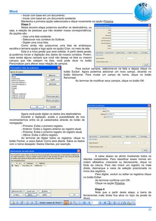 Word
35
- Iniciar com base em um documento;
- Iniciar com base em um documento existente.
Mantenha a primeira opção selecionada e clique novamente na opção Próxima.
Etapa 3
Nesta terceira etapa podemos escolher os destinatários, ou
seja, a relação de pessoas que irão receber nossa correspondência.
As opções são:
- Usar uma lista existente;
- Selecionar nos contatos do Outlook;
- Digitar uma nova lista.
Como ainda não possuímos uma lista de endereços,
escolha a terceira opção e logo após na opção Criar, no meio da tela.
Esta é a nova janela que será exibida. A partir desta janela,
já podemos iniciar a digitação dos dados de nossos contatos. Porém,
casa exista alguns campos que você não deseja na lista ou mesmo
campos que não estejam na lista, você pode clicar no botão
Personalizar para alterar essa relação de campos.
Para excluir campos, selecione-os na lista e depois clique no
botão Excluir. Agora podemos adicionar um novo campo, clicando no
botão Adicionar. Para mudar um campo de nome, clique no botão
Renomear.
Ao terminar de modificar seus campos, clique no botão OK.
Agora você pode digitar os dados dos destinatários:
Durante a digitação, existe a possibilidade de nos
movimentarmos entre os já cadastrados através do botão de
navegação:
- Primeira: Exibe o primeiro registro;
- Anterior: Exibe o registro anterior ao registro atual;
- Próxima: Exibe o próximo registro do registro atual;
- Última: Exibe o último registro.
Ao terminar de digitar todos os registros, clique no
botão Fechar, a caixa Salvar Como será aberta. Salve os dados
com o nome desejado: Dados Clientes, por exemplo.
A caixa abaixo se abrirá mostrando todos os
clientes cadastrados. Para classificar esses nomes em
ordem alfabética, crescente ou decrescente, clique no
título da coluna. Para não incluir um registro na mala
direta, desmarque a caixa de seleção posicionada no
início dos registros.
Para digitar, excluir ou editar os registros clique
no botão Editar.
Ao terminar confirme com OK.
Clique na opção Próxima.
Etapa 4
Note que a partir desta etapa, a barra de
ferramentas mala direta fica ativa no topo da janela do
Word.
 