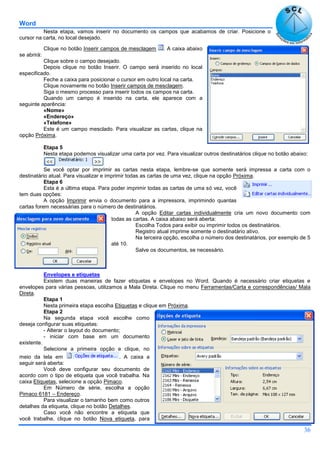 Word
36
Nesta etapa, vamos inserir no documento os campos que acabamos de criar. Posicione o
cursor na carta, no local desejado.
Clique no botão Inserir campos de mesclagem . A caixa abaixo
se abrirá:
Clique sobre o campo desejado.
Depois clique no botão Inserir. O campo será inserido no local
especificado.
Feche a caixa para posicionar o cursor em outro local na carta.
Clique novamente no botão Inserir campos de mesclagem.
Siga o mesmo processo para inserir todos os campos na carta.
Quando um campo é inserido na carta, ele aparece com a
seguinte aparência:
«Nome»
«Endereço»
«Telefone»
Este é um campo mesclado. Para visualizar as cartas, clique na
opção Próxima.
Etapa 5
Nesta etapa podemos visualizar uma carta por vez. Para visualizar outros destinatários clique no botão abaixo:
Se você optar por imprimir as cartas nesta etapa, lembre-se que somente será impressa a carta com o
destinatário atual. Para visualizar e imprimir todas as cartas de uma vez, clique na opção Próxima.
Etapa 6
Esta é a última etapa. Para poder imprimir todas as cartas de uma só vez, você
tem duas opções:
A opção Imprimir envia o documento para a impressora, imprimindo quantas
cartas forem necessárias para o número de destinatários.
A opção Editar cartas individualmente cria um novo documento com
todas as cartas. A caixa abaixo será aberta:
Escolha Todos para exibir ou imprimir todos os destinatários.
Registro atual imprime somente o destinatário ativo.
Na terceira opção, escolha o número dos destinatários, por exemplo de 5
até 10.
Salve os documentos, se necessário.
Envelopes e etiquetas
Existem duas maneiras de fazer etiquetas e envelopes no Word. Quando é necessário criar etiquetas e
envelopes para várias pessoas, utilizamos a Mala Direta. Clique no menu Ferramentas/Carta e correspondências/ Mala
Direta.
Etapa 1
Nesta primeira etapa escolha Etiquetas e clique em Próxima.
Etapa 2
Na segunda etapa você escolhe como
deseja configurar suas etiquetas:
- Alterar o layout do documento;
- iniciar com base em um documento
existente.
Selecione a primeira opção e clique, no
meio da tela em . A caixa a
seguir será aberta:
Você deve configurar seu documento de
acordo com o tipo de etiqueta que você trabalha. Na
caixa Etiquetas, selecione a opção Pimaco.
Em Número de série, escolha a opção
Pimaco 6181 – Endereço.
Para visualizar o tamanho bem como outros
detalhes da etiqueta, clique no botão Detalhes.
Caso você não encontre a etiqueta que
você trabalhe, clique no botão Nova etiqueta, para
 