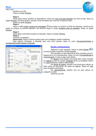 Word
37
criar a sua.
Confirme com OK.
Clique na opção Próxima.
Etapa 3
Nesta etapa vamos escolher os destinatários. Clique em Usar uma lista existente. No meio da tela, clique na
opção Procurar. Na caixa de abrir, escolha a fonte de dados que você criou e clique em abrir.
Clique na opção Próxima.
Etapa 4
Utilize o botão Inserir campos de mesclagem para inserir os campos na folha de etiquetas. Lembre-se de
inserir os campos na primeira etiqueta e ao terminar clique no botão Atualizar todas as etiquetas. Clique na opção
Próxima.
Etapa 5
Nesta etapa você pode visualizar as etiquetas. Clique na opção Próxima.
Etapa 6
Conclua a mesclagem.
Observação: Siga os mesmos passos para criar envelopes, emails e diretórios.
Para imprimir envelopes e etiquetas para uma única pessoa, clique no menu Ferramentas/Cartas e
correspondências/Envelopes e etiquetas.
Bordas e sombreamento
Selecione o texto desejado. Clique no botão Bordas
(na seta ao lado) e escolha a borda desejada.
Para escolher um tipo diferente de linha, escolher uma cor,
espessuras e um sombreamento, clique no menu Formatar/Bordas e
sombreamento. A caixa a seguir será aberta:
Em Bordas você escolhe uma borda para o texto. Escolha
em Aplicar a entre as opções Parágrafo (linha ou parágrafo inteiro)
ou Texto (somente a palavra selecionada).
Em Borda da página, escolha uma borda para colocar na
folha inteira do documento, em todas as páginas. Clique em Arte
para visualizar mais bordas.
Em Sombreamento, escolha uma cor para colocar no
parágrafo ou texto.
Confirme com OK.
 
