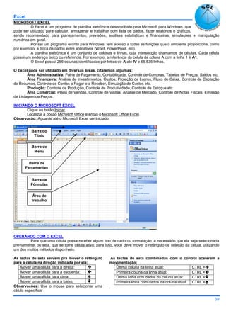 Excel
39
MICROSOFT EXCEL
O Excel é um programa de planilha eletrônica desenvolvido pela Microsoft para Windows, que
pode ser utilizado para calcular, armazenar e trabalhar com lista de dados, fazer relatórios e gráficos,
sendo recomendado para planejamentos, previsões, análises estatísticas e financeiras, simulações e manipulação
numérica em geral.
Por ser um programa escrito para Windows, tem acesso a todas as funções que o ambiente proporciona, como
por exemplo, a troca de dados entre aplicativos (Word, PowerPoint, etc).
A planilha eletrônica é um conjunto de colunas e linhas, cuja intersecção chamamos de células. Cada célula
possui um endereço único ou referência. Por exemplo, a referência da célula da coluna A com a linha 1 é A1.
O Excel possui 256 colunas identificadas por letras de A até IV e 65.536 linhas.
O Excel pode ser utilizado em diversas áreas, citaremos algumas:
Área Administrativa: Folha de Pagamento, Contabilidade, Controle de Compras, Tabelas de Preços, Saldos etc.
Área Financeira: Análise de Investimentos, Custos, Projeção de Lucros, Fluxo de Caixa, Controle de Captação
de Recursos, Controle de Contas a Pagar e a Receber, Simulação de Custos etc.
Produção: Controle de Produção, Controle de Produtividade, Controle de Estoque etc.
Área Comercial: Plano de Vendas, Controle de Visitas, Análise de Mercado, Controle de Notas Fiscais, Emissão
de Listagem de Preços.
INICIANDO O MICROSOFT EXCEL
Clique no botão Iniciar.
Localizar a opção Microsoft Office e então o Microsoft Office Excel.
Observação: Aguarde até o Microsoft Excel ser iniciado.
OPERANDO COM O EXCEL
Para que uma célula possa receber algum tipo de dado ou formatação, é necessário que ela seja selecionada
previamente, ou seja, que se torne célula ativa; para isso, você deve mover o retângulo de seleção da célula, utilizando
um dos muitos métodos disponíveis.
As teclas de seta servem pra mover o retângulo
para a célula na direção indicada por ela;
Mover uma célula para a direita: 
Mover uma célula para a esquerda: 
Mover uma célula para cima: 
Mover uma célula para a baixo: 
Observações: Use o mouse para selecionar uma
célula específica
As teclas de seta combinadas com o control aceleram a
movimentação;
Última coluna da linha atual: CTRL +
Primeira coluna da linha atual: CTRL +
Última linha com dados da coluna atual: CTRL +
Primeira linha com dados da coluna atual: CTRL +
.
Barra do
Título
Barra de
Menu
Barra de
Ferramentas
Barra de
Fórmulas
Área de
trabalho
 