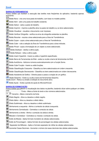 Excel
40
BARRA DE FERRAMENTAS
Possui botões que facilitam a execução das tarefas mais freqüentes do aplicativo, bastando apenas
acioná-los.
Botão Novo - cria uma nova pasta de trabalho, com base no modelo padrão.
Botão Abrir - abre uma pasta de trabalho existente.
Botão Salvar - salva a pasta de trabalho.
Botão Imprimir - imprime a planilha ativa na pasta de trabalho ou os itens selecionados.
Botão Visualizar - visualiza o documento a ser impresso.
Botão Verificar Ortografia - verifica os erros de ortografia existentes na planilha.
Botão Recortar - recorta a área selecionada para a Área de Transferência.
Botão Copiar - copia a área selecionada para a Área de Transferência.
Botão Colar - cola a seleção da Área de Transferência para a área indicada.
Botão Pincel - copia a formatação de um objeto ou texto selecionado.
Botão Desfazer - desfaz a última ação.
Botão Refazer - refaz a última ação.
Botão Inserir Hyperlink - Insere ou edita o hyperlink especificado.
Botão Barra de Ferramentas da Web - exibe ou oculta a barra de ferramentas da Web.
Botão AutoSoma - Adiciona números automaticamente com a função Soma.
Botão Colar Função - Insere ou edita funções.
Botão Classificação Crescente - Classifica os itens selecionados em ordem crescente.
Botão Classificação Decrescente - Classifica os itens selecionados em ordem decrescente.
Botão Assistente de Gráfico - Orienta passo a passo a criação de um gráfico.
Botão Desenho - Exibe ou oculta a barra de ferramentas Desenho.
Botão Zoom - Reduz ou amplia a exibição do documento ativo.
Botão Ajuda – Exibe a janela de ajuda do Microsoft Excel.
BARRA DE FORMATAÇÃO
Possui botões que alteram a visualização dos dados na planilha, bastando clicar sobre qualquer um deles.
Fonte - Altera a fonte do texto e dos números selecionados.
Tamanho - Altera o tamanho da fonte.
Efeito Negrito - Ativa ou desativa o efeito negrito.
Efeito Itálico - Ativa ou desativa o efeito itálico.
Efeito Sublinhado - Ativa ou desativa o efeito sublinhado.
Alinhamento a esquerda - Alinha o conteúdo da célula à esquerda.
Alinhamento Centralizado - Centraliza o conteúdo da célula.
Alinhamento a direita - Alinha o conteúdo da célula à direita.
Mesclar e Centralizar - Centraliza ou mescla o conteúdo da célula.
Estilo de Moeda - Aplica formato monetário às células selecionadas.
Estilo de Porcentagem - Aplica formato de porcentagem às células selecionadas.
Separador de Milhares - Aplica o formato separador de milhar às células selecionadas.
Aumentar Casas Decimais - Aumenta o número de casas decimais das células selecionadas.
 