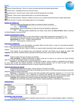 Excel
41
Diminuir Casas Decimais - Diminui o número de casas decimais das células selecionadas.
Diminui recuo - possibilita diminuir ou remover o recuo.
Aumenta recuo - permite recuar o texto a partir da borda esquerda de uma célula.
Bordas - Insere borda à célula selecionada ou ao intervalo selecionado.
Cor do Preenchimento - Adiciona, modifica ou remove a cor ou efeito de preenchimento do objeto selecionado.
Cor da Fonte - Formata o texto selecionado com a cor desejada.
BARRA DE FÓRMULAS
Utilizamos a Barra de Fórmulas para editar as entradas de dados na planilha.
Caixa de Nome - Área de Referência ou Caixa de nome que identifica a célula atual.
Para acessar rapidamente uma célula, clique dentro da Caixa do Nome, digite o endereço
da célula desejada e pressione Enter.
SAINDO DO MICROSOFT EXCEL
Para finalizar o Excel, clique no menu Arquivo/Sair ou pelo atalho pressionando as teclas ALT + F4.
Se desejar fechar apenas a planilha em uso, clique no Menu Arquivo/Fechar ou pelo atalho Ctrl + F4.
Observações: ALT + F4 - Finaliza o Microsoft Excel.
Ctrl + F4 - Fecha apenas o arquivo em uso.
PASTAS DE TRABALHO
Cada pasta pode conter 255 planilhas, que podem diferir uma das outras, ou seja, em uma pasta de trabalho,
podem existir várias planilhas com dados diferentes.
Toda vez que você abrir, salvar ou fechar um arquivo estará executando estas operações em uma pasta de
trabalho.
Para avançar de uma planilha para outra (exemplo: de Plan1 para Plan2) use as teclas de atalho: Ctrl
PageDow, para retornar a planilha anterior (exemplo de Plan3 para Plan2) use as teclas de atalho: Ctrl PgUp.
DADOS
Podemos digitar dois tipos de dados nas planilhas:
Valor constante: é digitado diretamente na célula e pode ser um texto ou um número com vários formatos
(data, hora, moeda, porcentagem, fração ou notação científica).
Fórmula: é uma seqüência de valores, referências de células, nomes, funções ou operadores que produzam
um novo valor a partir dos valores existentes. As fórmulas sempre começam com um sinal de igual. Os valores
resultantes das fórmulas são atualizados quando os valores originais são alterados.
TIPOS DE ENTRADA DE DADOS
O Excel aceita quatro tipos de dados: Textos, Números, Fórmulas e Funções.
Textos: É interpretado como texto toda a informação que se inicia com uma letra ficando alinhados à esquerda.
Utilizamos o texto em títulos e definições.
Números: É interpretado como número todo dado precedido pelos seguintes caracteres: 0 1 2 3 4 5 6 7 8 9
+ menos, abre e fecha parênteses, / $ %. Utilizamos os números para cálculos. Os valores numéricos sempre são
alinhados à direita e podem assumir vários formatos como: número fixo de casas decimais, percentual entre outros.
Fórmulas: são compostas por números, operadores matemáticos, referências de células etc.
Funções: são as fórmulas criadas pelo Excel. Existem funções estatísticas, matemáticas, financeiras etc.
OPERADORES
Aritméticos Relacionais
^
&
*
/
+
-
Potenciação
Concatenação
Multiplicação
Divisão
Adição
Subtração
=
<
>
<=
>=
<>
Igualdade
Menor que
Maior que
Menor ou igual
Maior ou igual
Diferente
ENTRANDO COM OS DADOS
Para entrar com as informações na planilha, basta posicionar o cursor na célula desejada, digitar o conteúdo e,
em seguida, pressionar a tecla Enter.
 