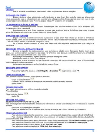 Excel
42
CÉLULAS
Use as teclas de movimentação para mover o cursor da planilha até a célula desejada.
ENTRANDO COM TEXTOS
Digitar o texto na célula selecionada, confirmando com a tecla Enter. Se o texto for maior que a largura da
célula, se expandirá para as células laterais até encontrar uma célula preenchida. Essa expansão ocorre em nível de tela,
apresentado em cima da célula vazia. Podemos colocar até 32.000 caracteres em uma célula.
DICAS (MOVIMENTAÇÃO NA PLANILHA)
Quando a movimentação entre células é realizada pelo Tab, o cursor desloca-se uma célula à direita e pelo
Shift+Tab uma célula à esquerda;
Pressionando-se a tecla Enter, movemos o cursor para a próxima linha e Shift+Enter para mover o cursor
acima. As teclas de seta posicionam o cursor de acordo com a direção.
ENTRANDO COM NÚMEROS
Digitar o número na célula selecionada e pressionar a tecla Enter. Nas células que tiverem o formato de
número padrão, Geral, o Excel exibirá os números como inteiros (789), frações decimais (7,89) ou em notação científica
(7.89E+08) caso o número for maior que a largura da célula.
Se o número estiver formatado, a célula será preenchida com cerquilhas (###) indicando que a largura é
insuficiente.
CORRIGINDO ERROS NA ENTRADA DE DADOS
Durante a digitação dos dados podemos usar as teclas de edição como: Backspace, Delete, Insert, entre
outras, que permitem corrigir ou digitar novos dados. Há também a tecla Esc que possibilita cancelar uma entrada de
dados antes que ela seja confirmada com a tecla Enter.
Para corrigir uma entrada já digitada devemos proceder da seguinte forma:
Posicionar o cursor na célula a ser corrigida;
Pressionar a tecla de função F2 que habilitará a alteração dos dados contidos na célula (o cursor estará
posicionado após o último caractere).
Após realizar as devidas correções, tecle Enter para confirmar.
CORREÇÃO ORTOGRÁFICA
Para corrigir a planilha, clique no botão Ortografia e Gramática ou pressione a tecla F7.
DESFAZER OPERAÇÃO
Para desfazer automaticamente a última operação realizada:
Clique no botão Desfazer .
Escolher a opção Desfazer de acordo com o número de ações que deseja desfazer.
Atalho: Ctrl + Z.
REFAZER OPERAÇÃO
Para repetir automaticamente a última operação realizada.
Procedimentos:
Clique no botão Refazer .
Atalho: F4
EDITANDO A PLANILHA
SELECIONANDO UM GRUPO DE CÉLULAS
Para a realização da maioria das tarefas é necessário selecionar as células. Esta seleção pode ser realizada da seguinte
maneira:
Posicionar na primeira célula desejada;
Pressionar a tecla SHIFT e através das setas de direção, marcar até a última célula do grupo desejado.
ATALHOS PARA SELEÇÃO
Para selecionar toda a planilha: posicione o cursor na primeira célula da planilha e pressione Control Shift End.
Para selecionar toda planilha estando o cursor posicionado em qualquer uma das células da respectiva planilha
pressione Control Shift *.
Para selecionar toda a coluna: basta posicionar o cursor na coluna desejada e teclar Control Barra de Espaços.
Para selecionar toda linha: basta posicionar o cursor na linha desejada e teclar Shift Barra de Espaços.
Para selecionar uma coluna da planilha: CTRL Shift Seta para baixo
Para selecionar uma linha da planilha: CTRL Shift Seta para direita
 