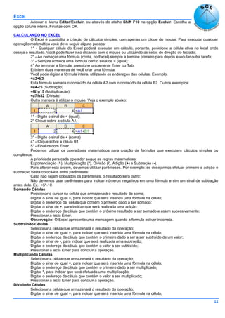 Excel
44
Acionar o Menu Editar/Excluir, ou através do atalho Shift F10 na opção Excluir. Escolha a
opção coluna inteira. Finalize com OK.
CALCULANDO NO EXCEL
O Excel é possibilita a criação de cálculos simples, com apenas um clique do mouse. Para executar qualquer
operação matemática você deve seguir alguns passos:
1° - Qualquer célula do Excel poderá executar um cálculo, portanto, posicione a célula ativa no local onde
deseja o resultado. Você pode fazer isso clicando com o mouse ou utilizando as setas de direção do teclado;
2° - Ao começar uma fórmula (conta, no Excel) sempre a termine primeiro para depois executar outra tarefa;
3° - Sempre comece uma fórmula com o sinal de = (igual);
4° Ao terminar a fórmula, pressione unicamente Enter ou Tab.
Existem duas maneiras de você criar uma fórmula:
Você pode digitar a fórmula inteira, utilizando os endereços das células. Exemplo:
=a2+b2
Esta fórmula somaria o conteúdo da célula A2 com o conteúdo da célula B2. Outros exemplos:
=c4-c5 (Subtração)
=f8*g15 (Multiplicação)
=a7/b32 (Divisão)
Outra maneira é utilizar o mouse. Veja o exemplo abaixo:
1° - Digite o sinal de = (igual);
2° Clique sobre a célula A1;
3° - Digite o sinal de + (soma)
4° - Clique sobre a célula B1;
5° - Finalize com Enter.
Podemos utilizar os operadores matemáticos para criação de fórmulas que executem cálculos simples ou
complexos.
A prioridade para cada operador segue as regras matemáticas:
Exponenciação (^), Multiplicação (*), Divisão (/), Adição (+) e Subtração (-).
Para alterar esta ordem, devemos utilizar parênteses. Por exemplo: se desejarmos efetuar primeiro a adição e
subtração basta colocá-los entre parênteses:
Caso não sejam colocados os parênteses, o resultado será outro:
Não devemos usar parênteses para indicar números negativos em uma fórmula e sim um sinal de subtração
antes dele. Ex.: =5*-10
Somando Células
Posicionar o cursor na célula que armazenará o resultado da soma;
Digitar o sinal de igual =, para indicar que será inserida uma fórmula na célula;
Digitar o endereço da célula que contém o primeiro dado a ser somado;
Digitar o sinal de +, para indicar que será realizada uma adição;
Digitar o endereço da célula que contém o próximo resultado a ser somado e assim sucessivamente;
Pressionar a tecla Enter.
Observação: O Excel apresenta uma mensagem quando a fórmula estiver incorreta.
Subtraindo Células
Selecionar a célula que armazenará o resultado da operação;
Digitar o sinal de igual =, para indicar que será inserida uma fórmula na célula;
Digitar o endereço da célula que contém o primeiro dado a ser a ser subtraído de um valor;
Digitar o sinal de -, para indicar que será realizada uma subtração;
Digitar o endereço da célula que contém o valor a ser subtraído;
Pressionar a tecla Enter para concluir a operação.
Multiplicando Células
Selecionar a célula que armazenará o resultado da operação;
Digitar o sinal de igual =, para indicar que será inserida uma fórmula na célula;
Digitar o endereço da célula que contém o primeiro dado a ser multiplicado;
Digitar *, para indicar que será efetuada uma multiplicação;
Digitar o endereço da célula que contém o valor a ser multiplicado;
Pressionar a tecla Enter para concluir a operação.
Dividindo Células
Selecionar a célula que armazenará o resultado da operação;
Digitar o sinal de igual =, para indicar que será inserida uma fórmula na célula;
 