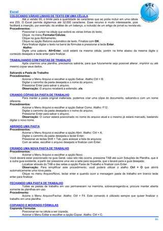 Excel
46
COLOCANDO VÁRIAS LINHAS DE TEXTO EM UMA CÉLULA
Até a versão 95, o limite para a quantidade de caracteres que se podia incluir em uma célula
era 255. O Excel permite digitarmos até 32.000 caracteres. Esse recurso é muito interessante, pois
facilitará a inserção, por exemplo, da análise de um balanço, a inclusão de um artigo de jornal ou revista etc.
Procedimentos:
Posicionar o cursor na célula que exibirá as várias linhas do texto;
Clique no menu Formatar/Células;
Clique na guia Alinhamento;
Clique na opção Retorno automático de texto. Finalize com OK.
Para finalizar digitar o texto na barra de fórmulas e pressionar a tecla Enter.
Atalho:
Digite uma palavra, Alt+Enter, você estará na mesma célula, porém na linha abaixo da mesma digite o
conteúdo desejado e tecle enter para finalizar.
TRABALHANDO COM PASTAS DE TRABALHO
Após criarmos uma planilha, precisamos salvá-la, para que futuramente seja possível alterar, imprimir ou até
mesmo copiar seus dados.
Salvando a Pasta de Trabalho
Procedimentos:
Acionar o Menu Arquivo e escolher a opção Salvar. Atalho Ctrl + B;
Digitar o caminho da pasta desejada e o nome do arquivo;
Pressionar Enter para salvar o arquivo.
Observação: O arquivo receberá a extensão .xls.
CRIANDO CÓPIAS DA PASTA DE TRABALHO
Para manter a pasta original inalterada, podemos criar uma cópia do documento, salvando-o com um nome
diferente.
Procedimentos:
Acionar o Menu Arquivo e escolher a opção Salvar Como. Atalho: F12;
Digitar o caminho da pasta desejada e o nome do arquivo;
Pressionar Enter para salvar o arquivo.
Observação: O cursor estará posicionado no nome do arquivo atual e o mesmo já estará marcado, bastando
digitar o novo nome.
ABRINDO UMA PASTA
Procedimentos:
Acionar o Menu Arquivo e escolher a opção Abrir. Atalho: Ctrl + A;
Digitar o caminho da pasta desejada e teclar Enter;
Pressionar as teclas Shift + Tab, para acessar a lista de arquivos;
Com as setas, escolher o arquivo desejado e finalizar com Enter.
CRIANDO UMA NOVA PASTA DE TRABALHO
Procedimentos:
Acionar o Menu Arquivo e escolher a opção Novo.
Você deverá estar posicionado na guia Geral, caso isto não ocorra, pressione TAB até ouvir Soluções de Planilha, que é
a outra guia existente, a partir daí pressione uma vez a seta para esquerda, que o levará para a guia desejada;
Localizar através do TAB e das setas a opção Pasta de Trabalho e finalizar com Enter.
Observação: Para simplificar este procedimento, você poderá utilizar o atalho Ctrl + O que abrirá
automaticamente uma nova pasta.
Clique no menu Arquivo/Novo, teclar enter e quando ouvir a mensagem pasta de trabalho em branco tecle
enter para finalizar.
FECHANDO UMA PASTA DE TRABALHO
Todas as pastas de trabalho em uso permanecem na memória, sobrecarregando-a; procure manter aberta
somente às planilhas em uso.
Procedimento:
Acione o Menu Arquivo/Fechar. Atalho: Ctrl + F4. Este comando é utilizado sempre que quiser finalizar o
trabalho em uma planilha.
COPIANDO E MOVENDO FÓRMULAS
Copiando Fórmulas
Posicionar-se na célula a ser copiada;
Acionar o Menu Editar e escolher a opção Copiar. Atalho: Ctrl + C;
 