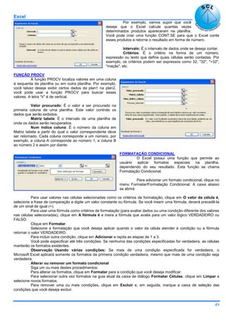 Excel
49
Por exemplo, vamos supor que você
deseje que o Excel calcule quantas vezes
determinados produtos apareceram na planilha.
Você pode criar uma função CONT.SE para que o Excel conte
esses produtos e retorne o resultado em forma de número.
Intervalo: É o intervalo de dados onde se deseja contar.
Critérios: É o critério na forma de um número,
expressão ou texto que define quais células serão contadas. Por
exemplo, os critérios podem ser expressos como 32, "32", ">32",
"maçãs", etc.
FUNÇÃO PROCV
A função PROCV localiza valores em uma coluna
á esquerda da planilha ou em outra planilha. Por exemplo,
você talvez deseje exibir certos dados da plan1 na plan2,
você pode usar a função PROCV para buscar esses
valores. A letra “V” é de vertical.
Valor procurado: É o valor a ser procurado na
primeira coluna de uma planilha. Este valor controla os
dados que serão exibidos.
Matriz tabela: É o intervalo de uma planilha de
onde os dados serão recuperados.
Num índice coluna: É o número da coluna em
Matriz tabela a partir do qual o valor correspondente deve
ser retornado. Cada coluna corresponde a um número, por
exemplo, a coluna A corresponde ao número 1, a coluna B
ao número 2 e assim por diante.
FORMATAÇÃO CONDICIONAL
O Excel possui uma função que permite ao
usuário aplicar formatos especiais na planilha,
dependendo do seu resultado. Esta função se chama
Formatação Condicional.
Para adicionar um formato condicional, clique no
menu Formatar/Formatação Condicional. A caixa abaixo
se abrirá:
Para usar valores nas células selecionadas como os critérios de formatação, clique em O valor da célula é,
selecione a frase de comparação e digite um valor constante ou fórmula. Se você inserir uma fórmula, deverá precedê-la
de um sinal de igual (=).
Para usar uma fórmula como critérios de formatação (para avaliar dados ou uma condição diferente dos valores
nas células selecionadas), clique em A fórmula é e insira a fórmula que avalia para um valor lógico VERDADEIRO ou
FALSO.
Clique em Formatar.
Selecione a formatação que você deseja aplicar quando o valor da célula atender à condição ou a fórmula
retornar o valor VERDADEIRO.
Para incluir outra condição, clique em Adicionar e repita as etapas de 1 a 3.
Você pode especificar até três condições. Se nenhuma das condições especificadas for verdadeira, as células
manterão os formatos existentes.
Observação Usando várias condições: Se mais de uma condição especificada for verdadeira, o
Microsoft Excel aplicará somente os formatos da primeira condição verdadeira, mesmo que mais de uma condição seja
verdadeira.
Alterar ou remover um formato condicional
Siga um ou mais destes procedimentos:
Para alterar os formatos, clique em Formatar para a condição que você deseja modificar.
Para selecionar outra vez formatos na guia atual da caixa de diálogo Formatar Células, clique em Limpar e
selecione novos formatos.
Para remover uma ou mais condições, clique em Excluir e, em seguida, marque a caixa de seleção das
condições que você deseja excluir.
 