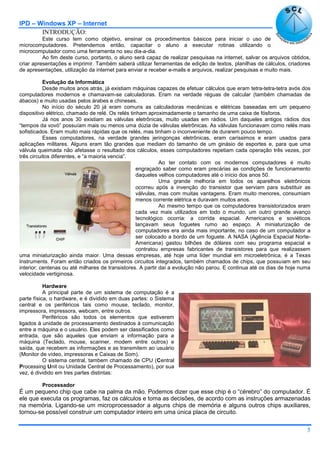 IPD – Windows XP – Internet
5
INTRODUÇÃO:
Este curso tem como objetivo, ensinar os procedimentos básicos para iniciar o uso de
microcomputadores. Pretendemos então, capacitar o aluno a executar rotinas utilizando o
microcomputador como uma ferramenta no seu dia-a-dia.
Ao fim deste curso, portanto, o aluno será capaz de realizar pesquisas na internet, salvar os arquivos obtidos,
criar apresentações e imprimir. Também saberá utilizar ferramentas de edição de textos, planilhas de cálculos, criadores
de apresentações, utilização da internet para enviar e receber e-mails e arquivos, realizar pesquisas e muito mais.
Evolução da Informática
Desde muitos anos atrás, já existiam máquinas capazes de efetuar cálculos que eram tetra-tetra-tetra avós dos
computadores modernos e chamavam-se calculadoras. Eram na verdade réguas de calcular (também chamadas de
ábacos) e muito usadas pelos árabes e chineses.
No início do século 20 já eram comuns as calculadoras mecânicas e elétricas baseadas em um pequeno
dispositivo elétrico, chamado de relé. Os relés tinham aproximadamente o tamanho de uma caixa de fósforos.
Já nos anos 30 existiam as válvulas eletrônicas, muito usadas em rádios. Um daqueles antigos rádios dos
“tempos da vovó” possuíam mais ou menos uma dúzia de válvulas eletrônicas. As válvulas funcionavam como relés mais
sofisticados. Eram muito mais rápidas que os relés, mas tinham o inconveniente de durarem pouco tempo.
Esses computadores, na verdade grandes jeringonças eletrônicas, eram caríssimos e eram usados para
aplicações militares. Alguns eram tão grandes que mediam do tamanho de um ginásio de esportes e, para que uma
válvula queimada não afetasse o resultado dos cálculos, esses computadores repetiam cada operação três vezes, por
três circuitos diferentes, e “a maioria vencia”.
Ao ter contato com os modernos computadores é muito
engraçado saber como eram precárias as condições de funcionamento
daqueles velhos computadores até o início dos anos 50.
Uma grande melhoria em todos os aparelhos eletrônicos
ocorreu após a invenção do transistor que serviam para substituir as
válvulas, mas com muitas vantagens. Eram muito menores, consumiam
menos corrente elétrica e duravam muitos anos.
Ao mesmo tempo que os computadores transistorizados eram
cada vez mais utilizados em todo o mundo, um outro grande avanço
tecnológico ocorria: a corrida espacial. Americanos e soviéticos
lançavam seus foguetes rumo ao espaço. A miniaturização de
computadores era ainda mais importante, no caso de um computador a
ser colocado a bordo de um foguete. A NASA (Agência Espacial Norte-
Americana) gastou bilhões de dólares com seu programa espacial e
contratou empresas fabricantes de transistores para que realizassem
uma miniaturização ainda maior. Uma dessas empresas, até hoje uma líder mundial em microeletrônica, é a Texas
Instruments. Foram então criados os primeiros circuitos integrados, também chamados de chips, que possuiam em seu
interior, centenas ou até milhares de transistores. A partir daí a evolução não parou. E continua até os dias de hoje numa
velocidade vertiginosa.
Hardware
A principal parte de um sistema de computação é a
parte física, o hardware, e é dividido em duas partes: o Sistema
central e os periféricos tais como mouse, teclado, monitor,
impressora, impressora, webcam, entre outros.
Periféricos são todos os elementos que estiverem
ligados à unidade de processamento destinados à comunicação
entre a máquina e o usuário. Eles podem ser classificados como
entrada, que são aqueles que enviam a informação para a
máquina (Teclado, mouse, scanner, modem entre outros) e
saída, que recebem as informações e as transmitem ao usuário
(Monitor de vídeo, impressoras e Caixas de Som).
O sistema central, tambem chamado de CPU (Central
Processing Unit ou Unidade Central de Processamento), por sua
vez, é dividido em tres partes distintas:
Processador
É um pequeno chip que cabe na palma da mão. Podemos dizer que esse chip é o “cérebro” do computador. É
ele que executa os programas, faz os cálculos e toma as decisões, de acordo com as instruções armazenadas
na memória. Ligando-se um microprocessador a alguns chips de memória e alguns outros chips auxiliares,
tornou-se possível construir um computador inteiro em uma única placa de circuito.
 