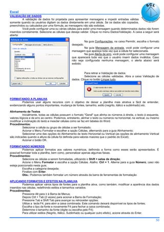 Excel
50
VALIDAÇÃO DE DADOS
A validação de dados foi projetada para apresentar mensagens e impedir entradas válidas
somente quando os usuários digitam os dados diretamente em uma célula. Se os dados são copiados,
preenchidos ou calculados por uma fórmula, as mensagens não são exibidas.
Você pode configurar uma ou várias células para exibir uma mensagem quando determinados dados não forem
inseridos corretamente. Selecione as células que deseja validar. Clique no menu Dados/Validação. A caixa a seguir será
aberta:
Na guia Configurações, na caixa Permitir, escolha o formato
desejado.
Na guia Mensagem de entrada, você pode configurar uma
mensagem que apareça toda vez que a célula for selecionada.
Na guia Alerta de erro, você pode configurar uma mensagem
que aparecerá toda vez que o usuário inserir dados inválidos. Caso
não seja configurada nenhuma mensagem, o alerta abaixo será
exibido:
Para retirar a Validação de dados:
Selecione as células validadas. Abra a caixa Validação de
dados. Clique no botão Limpar tudo.
FORMATANDO A PLANILHA
Podemos usar alguns recursos com o objetivo de deixar a planilha mais atrativa e fácil de entender,
evidenciando alguns pontos importantes, mudança de fontes, tamanho, estilo (negrito, itálico e sublinhado) etc.
Alinhamento de Textos
Inicialmente, todas as células possuem o formato "Geral" que alinha os números à direita, o texto à esquerda,
valores lógicos e de erro ao centro. Podemos, entretanto, alinhar o texto ou números na horizontal, na vertical, ou mesmo
modificar a inclinação do texto e mesclar células como se faz em tabelas do Word.
Procedimentos:
Selecionar a célula ou grupo de células a ser formatado;
Acionar o Menu Formatar e escolher a opção Células, alternando para a guia Alinhamento;
Selecionar uma das opções do Alinhamento de texto Horizontal ou Vertical (as opções de alinhamento Vertical
são indicadas quando a altura da célula foi definida para valores maiores que o padrão do Excel);
Acionar o botão OK.
FORMATANDO NÚMEROS
Podemos aplicar formatos aos valores numéricos, definindo a forma como esses serão apresentados. É
possível formatar toda a planilha, bem como, personalizar apenas algumas faixas.
Procedimentos:
Selecione as células a serem formatadas, utilizando o Shift + setas de direção;
Acione o Menu Formatar e escolha a opção Células. Atalho: Ctrl + 1. Alterne para a guia Número, caso não
esteja posicionado nesta guia;
Escolha a categoria desejada;
Finalize com Enter.
Obs.: Podemos também formatar um número através da barra de ferramentas de formatação
APLICANDO FORMATOS E EFEITOS NA PLANILHA
Podemos aplicar vários tipos de fontes para a planilha ativa, como também, modificar a aparência dos dados
inseridos nas células, redefinindo estilos e tamanhos variados.
Procedimentos:
Pressione Alt para ir à Barra de Menus;
Depois Ctrl + Tab (2 vezes) para acionar a Barra de Formatação;
Pressione Tab e Shift Tab para avançar ou retroceder opções;
Utilize a tecla F4, para abrir a caixa combinada. Este comando deixará disponível os tipos de fontes;
Escolha o tipo da fonte e novamente F4 para fechar a caixa combinada;
Determine o tamanho da fonte (digite ou escolha pelo F4);
Para utilizar estilos (Negrito, Itálico, Sublinhado ou qualquer outro efeito), acione através do Enter.
 