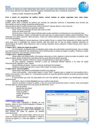 Excel
53
selecione os valores que serão relacionados pelo mesmo, que podem estar dispostos em (duas linhas)
ou em (duas colunas) e em seguida, observe os passos necessários para abrir o assistente de gráficos:
Clique no botão Assistente de gráfico .
Com a janela do assistente de gráfico aberta, vamos realizar as ações sugeridas para cada etapa.
1. etapa 1 de 4 - tipo de gráfico:
Existem vários tipos e subtipos de gráficos que deverão ser aplicados conforme a necessidade e/ou formato das
informações ao qual se deseja representar graficamente.
Observe alguns tipos de gráficos disponíveis no Microsoft Excel: Colunas, Barras, Linha, Pizza etc..
O tipo Pizza de gráfico, apresenta os seguintes subtipos:
Pizza - Exibe a contribuição de cada valor para um total.
Pizza com efeito visual 3D.
Pizza de pizza - Pizza com valores definidos pelo usuário extraídos e combinados em uma segunda pizza.
Pizza destacada - Exibe a contribuição de cada valor para um total enquanto enfatiza valores individuais. Pizza
destacada com efeito visual 3D " Barra de pizza - Pizza com valores definidos pelo usuário extraídos e combinados em
uma barra empilhada.
Para fins didáticos, vamos selecionar o tipo de gráfico Pizza e o subtipo Pizza destacada com efeito visual 3D
como base para a realização dos nossos estudos, pelo fato deste ser um tipo de gráfico bastante explorado na
representação de valores. Após selecionar o tipo e sub-tipo indicados acima, pressione o botão Avançar para ir para a
próxima etapa.
2. etapa 2 de 4 - dados de origem do gráfico
As informações necessárias para a realização desta etapa são preenchidas automaticamente, pois as células
que selecionamos inicialmente são identificadas como referência para os dados de origem do gráfico. Pressione o botão
Avançar novamente, para acessar a próxima etapa.
3. Etapa 3 de 4 - opções de gráfico
Nesta etapa você poderá definir informações referentes ao título, legenda e rótulos de dados do gráfico, onde
cada um destes grupos de elementos está disponível em guias diferentes dentro da janela.
Na guia Título, localize e informe no campo correspondente um título para o gráfico.
Na guia Legenda, mantenha marcada a caixa de verificação Mostrar legenda e na caixa de opção
Posicionamento, selecione o item: Abaixo.
Na guia Rótulos de dados, marque a caixa de verificação Porcentagem.
Pressione o botão Avançar para ir para a última etapa na criação do gráfico.
4. etapa 4 de 4 - local do gráfico
Nesta etapa você definirá a localização do gráfico que pode ser:
Como nova planilha - Você poderá alterar o nome "Gráf1" sugerido para a criação da nova planilha onde o
gráfico será inserido. Como objeto em - Você poderá escolher em qual das planilhas padrões da pasta de trabalho atual,
o gráfico será inserido.
É recomendado que você crie cada gráfico em uma nova planilha, para facilitar a sua identificação e seleção
posteriormente.
Por último, clique no botão Concluir para que o gráfico seja gerado.
Após ter concluído a criação do gráfico, o foco do cursor será posicionado sobre o mesmo, onde você poderá
formatar algumas características dos seus grupos de elementos, como:
Área do gráfico,
Seqüências dos dados,
Rótulos dos dados,
Título do gráfico,
Código de legenda,
Legenda,
Área de plotagem.
CABEÇALHO E RODAPÉ
Para inseri Cabeçalho e Rodapé em sua
planilha, clique no menu Exibir/Cabeçalho e Rodapé. A
caixa abaixo se abrirá:
Clique no botão Personalizar cabeçalho ou
Personalizar Rodapé para digitar o texto desejado, que
será inserido em todas as páginas da planilha
automaticamente.
Ao clicar sobre estes botões, abrirá uma nova
caixa com botões para inserir no cabeçalho e rodapé o
número da página ou o total das páginas, a data e a
hora, etc.
 