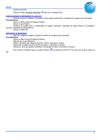 Excel
54
Confirme com OK.
Clique no botão Visualizar Impressão para ver o resultado final.
CONFIGURANDO E IMPRIMINDO PLANILHAS
Antes de imprimir a planilha, é necessário definir alguns parâmetros, configurando a página para Impressão.
Procedimentos:
Acionar o Menu Arquivo/Configurar Página;
Clique na guia Página;
Escolher as opções para a configuração da página, definindo: orientação do papel (retrato ou paisagem),
tamanho, qualidade de impressão etc.
Clique no botão OK.
DEFININDO AS MARGENS
Além de configurar a página, precisamos definir as margens para impressão.
Procedimentos:
Clique no Menu Arquivo/Configurar Página;
Alternar para a guia Margens;
Definir o tamanho das margens Superior, Inferior, Esquerda e Direita;
Determinar a distância entre a borda do papel e o cabeçalho e rodapé;
Selecionar uma das opções Centralizar a impressão na folha: Horizontal ou Vertical;
Para imprimir a planilha clique no botão Imprimir ou pressione CTRL+P e na caixa que se abre, clique em
OK.
 