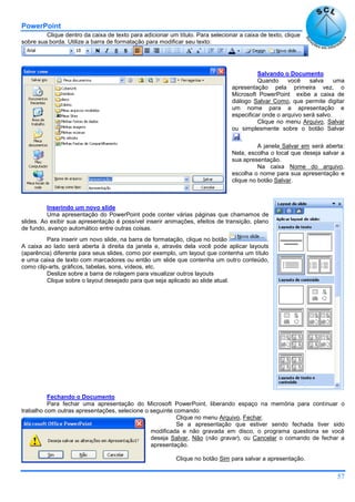 PowerPoint
57
Clique dentro da caixa de texto para adicionar um título. Para selecionar a caixa de texto, clique
sobre sua borda. Utilize a barra de formatação para modificar seu texto:
Salvando o Documento
Quando você salva uma
apresentação pela primeira vez, o
Microsoft PowerPoint exibe a caixa de
diálogo Salvar Como, que permite digitar
um nome para a apresentação e
especificar onde o arquivo será salvo.
Clique no menu Arquivo, Salvar
ou simplesmente sobre o botão Salvar
.
A janela Salvar em será aberta:
Nela, escolha o local que deseja salvar a
sua apresentação.
Na caixa Nome do arquivo,
escolha o nome para sua apresentação e
clique no botão Salvar.
Inserindo um novo slide
Uma apresentação do PowerPoint pode conter várias páginas que chamamos de
slides. Ao exibir sua apresentação é possível inserir animações, efeitos de transição, plano
de fundo, avanço automático entre outras coisas.
Para inserir um novo slide, na barra de formatação, clique no botão .
A caixa ao lado será aberta à direita da janela e, através dela você pode aplicar layouts
(aparência) diferente para seus slides, como por exemplo, um layout que contenha um título
e uma caixa de texto com marcadores ou então um slide que contenha um outro conteúdo,
como clip-arts, gráficos, tabelas, sons, vídeos, etc.
Deslize sobre a barra de rolagem para visualizar outros layouts
Clique sobre o layout desejado para que seja aplicado ao slide atual.
Fechando o Documento
Para fechar uma apresentação do Microsoft PowerPoint, liberando espaço na memória para continuar o
trabalho com outras apresentações, selecione o seguinte comando:
Clique no menu Arquivo, Fechar.
Se a apresentação que estiver sendo fechada tiver sido
modificada e não gravada em disco, o programa questiona se você
deseja Salvar, Não (não gravar), ou Cancelar o comando de fechar a
apresentação.
Clique no botão Sim para salvar a apresentação.
 