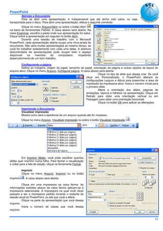 PowerPoint
58
Abrindo o Documento
Para se abrir uma apresentação, é indispensável que ela tenha sido salva, ou seja,
transportada para o disco. Para abrir uma apresentação, efetue o seguinte comando:
Clique no menu Arquivo/Abrir ou sobre o botão Abrir
na barra de ferramentas Padrão. A caixa abaixo será aberta: Na
caixa Examinar, escolha a pasta onde sua apresentação foi salva.
Clique sobre a apresentação em seguida no botão Abrir.
Durante uma sessão de trabalho com o Microsoft
PowerPoint, cada apresentação aberta ocupa uma nova janela de
documento. Não abra muitas apresentações ao mesmo tempo, se
você for trabalhar isoladamente com cada uma delas. A abertura
descontrolada de apresentações pode ocupar todo o espaço
disponível na memória do computador, impedindo
desenvolvimento de um bom trabalho.
Configurando a página
Define as margens, origem do papel, tamanho do papel, orientação da página e outras opções de layout do
arquivo ativo. Clique no menu Arquivo, Configurar página. A caixa abaixo será aberta:
Clique no tipo de slide que deseja criar. Se você
clicar em Personalizado, o PowerPoint alterará as
configurações Largura e Altura para preencher a área de
impressão da impressora ativa. Insira o número inicial para
o primeiro slide.
Altere a orientação dos slides, páginas de
anotações, tópicos e folhetos na apresentação. Clique em
Retrato para obter uma orientação vertical ou em
Paisagem para obter uma orientação horizontal.
Clique no botão OK para aplicar as alterações.
Imprimindo o Documento
Visualizar impressão
Mostra como será a aparência de um arquivo quando ele for impresso.
Clique no menu Arquivo, Visualizar impressão ou sobre o botão Visualizar Impressão .
Em Imprimir Slides, você pode escolher quantos
slides quer imprimir numa folha. Para fechar a visualização
e voltar para a tela de edição, clique na ferramenta Fechar.
Imprimir
Clique no menu Arquivo, Imprimir ou no botão
Imprimir . A caixa abaixo será aberta:
Clique em uma impressora na caixa Nome. As
informações exibidas abaixo da caixa Nome aplicam-se à
impressora selecionada. A impressora na qual você clicar
passará a ser a impressora padrão durante o restante da
sessão atual do PowerPoint, ou até que você a altere.
Clique na parte da apresentação que você deseja
imprimir.
Insira o número de cópias que você deseja
imprimir.
 