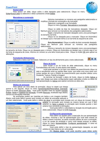 PowerPoint
60
Excluir slide
Para excluir um slide, clique sobre o slide desejado para seleciona-lo. Clique no menu
Editar/Excluir slide ou selecione o slide e pressione a tecla Delete.
Marcadores e numeração
Adiciona marcadores ou números aos parágrafos selecionados e
modifica o formato de numeração e de marcação.
Selecione o parágrafo a ser formatado.
Clique no menu Formatar, Marcadores e numeração.
Clique no estilo da lista de marcadores desejada. Clique em
Nenhum para remover os marcadores dos parágrafos selecionados.
Digite o tamanho de marcador desejado como uma porcentagem
do tamanho da fonte.
Clique na cor desejada para o marcador. Clique em Automático
se desejar que o marcador tenha a cor da fonte do esquema de cores.
Guia Numerado(a): Clique no estilo de lista numerada desejado.
Clique em Nenhum para remover os números dos parágrafos
selecionados.
Informe o tamanho do número desejado como uma porcentagem
do tamanho da fonte. Clique na cor desejada para o número. Clique em Automático se desejar que o número seja a cor
da fonte do esquema de cores. Informe um número ou uma letra inicial para a lista. Clique no botão OK para aplicar as
alterações.
Formatando Alinhamentos
Selecione o texto a ser formatado. Selecione um tipo de alinhamento para o texto selecionado.
Plano de fundo
Para mudar a cor do fundo do slide selecionado, clique no menu
Formatar/Plano de fundo. A caixa abaixo será aberta:
Você pode escolher a cor bem com efeitos de preenchimento clique na
seta e escolhendo entre as opções Mais cores, que exibe uma nova caixa com
outras opções de core e Efeitos de preenchimento para escolher efeitos como
Gradiente, Textura, Padrão e Imagem.
Ao terminar de formatar o plano de fundo, clique no botão Aplicar a
tudo, caso deseje que estas configurações sejam aplicadas a todos os slides da
sua apresentação ou Aplicar para aplicar somente ao slide ativo.
Efeitos de animação
Para aplicar um novo efeito de animação, clique no objeto que deseja
animar e, em seguida, clique no menu Apresentações/Personalizar animação.
Clique no botão Adicionar efeito. Você pode escolher entre as opções Entrada,
Ênfase, Saída e Trajetória de animação. O botão Remover, localizado logo abaixo,
remove as animações inseridas.
As animações podem ser inseridas em textos e em imagens também.
Abaixo você pode definir quando será iniciado um efeito de animação aplicado a
um item selecionado. Você pode definir o efeito Ao clicar (a animação será iniciada com um clique do mouse), Com o
anterior (a animação será iniciada ao mesmo tempo em que o item
anterior) ou Após o anterior (a animação será iniciada quando o item
anterior tiver concluído a animação).
Você pode definir a velocidade ou duração da animação para o
efeito selecionado. Clique no botão Executar.
Configurando apresentação
Para definir as opções para a execução da sua apresentação
de slides, incluindo o tipo de apresentação que você está criando os
slides a serem incluídos, se serão incluídos efeitos de som e animação,
a cor da caneta de anotação e como você deseja avançar os slides,
clique no menu Apresentações, Configurar apresentação. A caixa ao
lado será aberta:
Você pode definir o tipo de apresentação desejada, se será
exibida em tela inteira ou em uma janela.
Em Mostrar slides, você pode escolher quais slides serão
 