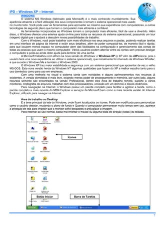 IPD – Windows XP – Internet
7
WINDOWS
O sistema MS Windows (fabricado pela Microsoft) é o mais conhecido mundialmente. Sua
aparência atraente e a fácil utilização dos seus componentes o tornam o sistema operacional mais usado
no mundo todo. Você pode usar as ferramentas para aproveitar ao máximo sua experiência com computadores, e outras
tecnologias de segundo plano que tornam o computador mais eficiente e confiável.
As ferramentas incorporadas ao Windows tornam o computador mais eficiente, fácil de usar e divertido. Além
disso, o Windows oferece uma extensa ajuda on-line para todos os recursos do sistema operacional, possuindo um tour
(viagem) digital que o ajudará a descobrir novas possibilidades de trabalho.
Com o Windows, você pode trabalhar com mais eficiência nos seus arquivos e pastas, podendo realizar tarefas
em uma interface de página da Internet e exibir seus detalhes, além de poder compactá-los, de maneira fácil e rápida,
para que ocupem menos espaço no computador alem das facilidades na configuração e gerenciamento das contas de
todas as pessoas que usam o mesmo computador. Vários usuários podem alternar entre as contas sem precisar desligar
o computador e pode-se ainda obter ajuda para lembrar de uma senha.
A Microsoft trabalhou com afinco na nova versão do Windows: o Windows XP (o XP vêm de eXPerience, pois o
usuário terá uma nova experiência ao utilizar o sistema operacional), que inicialmente foi chamado de Windows Whistler,
e que sucede o Windows Me e também o Windows 2000.
O Windows XP traz maior estabilidade e segurança com um sistema operacional que aposentar de vez o velho
MS-DOS. Esta nova versão herda do Windows NT algumas qualidades que fazem do XP a melhor escolha tanto para o
uso doméstico como para uso em empresas.
Com uma melhoria no visual o sistema conta com novidades e alguns aprimoramentos nos recursos já
existentes. A versão doméstica é mais leve, exigindo menos poder de processamento e memória, por outro lado, alguns
recursos somente são encontrados na versão Professional, dentre eles Área de trabalho remoto, suporte a vários
monitores, criptografia de arquivos, trabalhar com dois processadores, conexão em um domínio e discos dinâmicos.
Para navegação na Internet, o Windows possui um pacote completo para facilitar e agilizar a tarefa, como o
pacote completo e mais recente do MSN Explorer e serviços da Microsoft bem como a mais recente versão do Internet
Explorer, utilizado para navegar na Internet.
Área de trabalho ou Desktop
É a área principal da tela do Windows, onde ficam localizados os ícones. Pode ser modificado para personalizar
como o usuário desejar, mudando o plano de fundo e Quando o computador permanecer muito tempo sem uso, aparece
a proteção de tela para impedir que o monitor sofra desgastes e prejudique a imagem.
Para retornar ao uso normal, basta movimentar o mouse ou alguma tecla de direção (setas) do teclado.
Ícones
Barra de TarefasBotão Iniciar
 