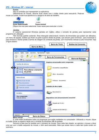 IPD – Windows XP – Internet
8
Ícones
São os símbolos que representam os aplicativos.
Utilizando-se do mouse, clica-se duas vezes com o botão direito para executá-lo. Pode-se
mover os ícones, mudar sua aparência ou apaga-lo da área de trabalho.
Ícone Selecionado Ícone normal
Clique uma vez para selecionar, duas vezes para executar o ícone.
Janelas
O sistema operacional Windows (janelas em inglês), utiliza o conceito de janelas para representar cada
programa em utilização.
Têm formato padrão contendo: Área retangular selecionável, móvel e de dimensões que podem ser alterados,
um menu de opções, botões que ficam na parte superior direito da janela, que servem para minimizar, para maximizar e
para encerrar e fechar janela e barras de rolagem do conteúdo da janela, com movimento vertical e outro horizontal. Veja
a figura abaixo:
Menu Iniciar
É onde estão localizados todos os programas que estão instalados no computador. Utilizando o mouse, clique
no botão Iniciar ou aperte a tecla com o símbolo do Windows () do teclado.
Percorra a lista que for exibida com o ponteiro do mouse. Para cada item listado, ao apontar o mouse e clicar
uma vez com o botão esquerdo do mouse, o item será executado. Note que existe menu e cada item pode conter um
submenu.
Barra do Título
Barra de Menu
Botões de Comando
Barra de Ferramentas
Barra de Rolagem
Barra de Status
 Para alterar o tamanho
da janela
 