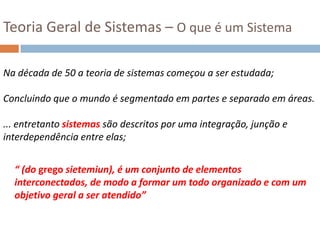 Teoria Geral de Sistemas – O que é um SistemaNa década de 50 a teoria de sistemas começou a ser estudada;Concluindo que o mundo é segmentado em partes e separado em áreas. ... entretanto sistemas são descritos por uma integração, junção e interdependência entre elas;“ (do grego sietemiun), é um conjunto de elementos interconectados, de modo a formar um todo organizado e com um objetivo geral a ser atendido”