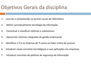 Objetivos Gerais da disciplinaLeva-los a compreender os termos usuais de informáticaDefinir conceitualmente tecnologia da informação Conceituar e classificar sistemas e subsistemas Apresentar sistemas integrados de gestão empresarialIdentificar a TI e os Sistemas de TI como um fator crítico de sucessoIntroduzir novos conceitos tecnológicos e suas aplicações nas empresas Introduzir conceitos de políticas de segurança da informação