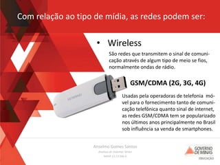 Anselmo Gomes Santos
Analista de Sistemas Sênior
MASP 13.13.566-0
Com relação ao tipo de mídia, as redes podem ser:
• Wireless
São redes que transmitem o sinal de comuni-
cação através de algum tipo de meio se fios,
normalmente ondas de rádio.
Usadas pela operadoras de telefonia mó-
vel para o fornecimento tanto de comuni-
cação telefônica quanto sinal de internet,
as redes GSM/CDMA tem se popularizado
nos últimos anos principalmente no Brasil
sob influência sa venda de smartphones.
GSM/CDMA (2G, 3G, 4G)
 