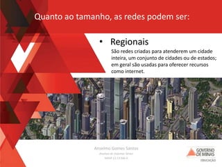Anselmo Gomes Santos
Analista de Sistemas Sênior
MASP 13.13.566-0
• Regionais
São redes criadas para atenderem um cidade
inteira, um conjunto de cidades ou de estados;
em geral são usadas para oferecer recursos
como internet.
Quanto ao tamanho, as redes podem ser:
 