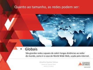 Anselmo Gomes Santos
Analista de Sistemas Sênior
MASP 13.13.566-0
• Globais
São grandes redes capazes de cobrir longas distâncias ao redor
do mundo, como é o caso da World Wide Web, usada pela internet.
Quanto ao tamanho, as redes podem ser:
 