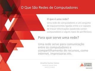 Anselmo Gomes Santos
Analista de Sistemas Sênior
MASP 13.13.566-0
O Que São Redes de Computadores
O que é uma rede?
Uma rede de computadores e um conjunto
de equipamentos ligados entre si e capazes
de trocar informações (podendo conter
computadores e alguns tipos de periféricos).
Para que serve uma rede?
Uma rede serve para comunicação
entre os computadores e
compartilhamento de recursos, como
internet, impressoras etc.
 