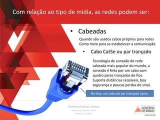 Anselmo Gomes Santos
Analista de Sistemas Sênior
MASP 13.13.566-0
Com relação ao tipo de mídia, as redes podem ser:
• Cabeadas
Quando são usados cabos próprios para redes
Como meio para se estabelecer a comunicação
• Cabo Cat5e ou par trançado
Tecnologia de conexão de rede
cabeada mais popular do mundo, a
conexão é feita por um cabo com
quatro pares trançados de fios.
Suporta distâncias razoáveis, boa
segurança e poucas perdas de sinal.
Na foto, um cabo de par trançado típico.
 
