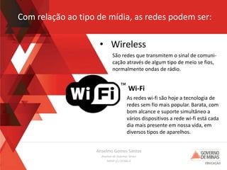 Anselmo Gomes Santos
Analista de Sistemas Sênior
MASP 13.13.566-0
Com relação ao tipo de mídia, as redes podem ser:
• Wireless
São redes que transmitem o sinal de comuni-
cação através de algum tipo de meio se fios,
normalmente ondas de rádio.
As redes wi-fi são hoje a tecnologia de
redes sem fio mais popular. Barata, com
bom alcance e suporte simultâneo a
vários dispositivos a rede wi-fi está cada
dia mais presente em nossa vida, em
diversos tipos de aparelhos.
Wi-Fi
 