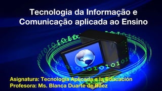 Asignatura: Tecnología Aplicada a la Educación
Profesora: Ms. Blanca Duarte de Báez
Tecnologia da Informação e
Comunicação aplicada ao Ensino
 